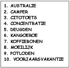 Tekstvak: 1. AUSTRALIE	 
2. CAMPER	 
3. CITOTOETS
4. CONCENTRATIE	 
5. DEUGDEN	 
6. KANGOEROE
7. KOFFIEBONEN	 
8. MOEILIJK	 
9. POTLODEN
10. VOORJAARSVAKANTIE	

